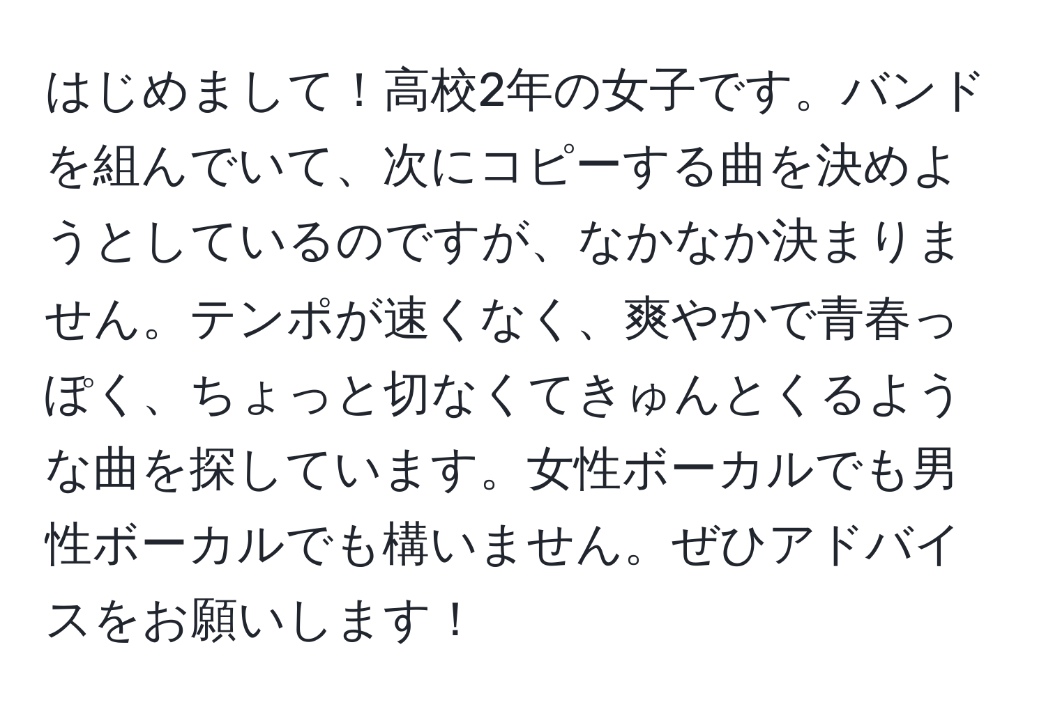 はじめまして！高校2年の女子です。バンドを組んでいて、次にコピーする曲を決めようとしているのですが、なかなか決まりません。テンポが速くなく、爽やかで青春っぽく、ちょっと切なくてきゅんとくるような曲を探しています。女性ボーカルでも男性ボーカルでも構いません。ぜひアドバイスをお願いします！