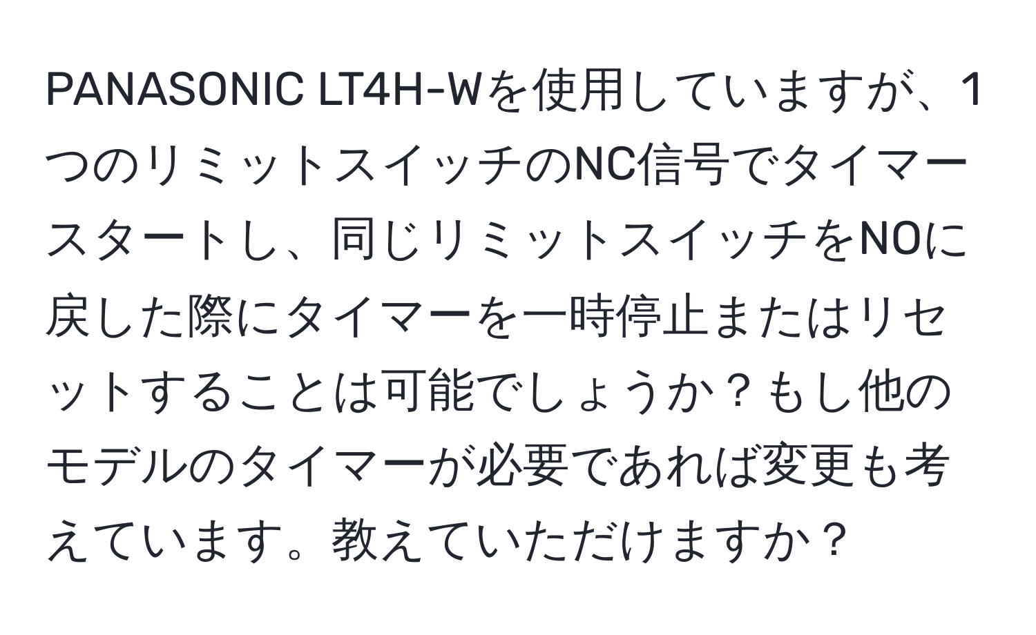 PANASONIC LT4H-Wを使用していますが、1つのリミットスイッチのNC信号でタイマースタートし、同じリミットスイッチをNOに戻した際にタイマーを一時停止またはリセットすることは可能でしょうか？もし他のモデルのタイマーが必要であれば変更も考えています。教えていただけますか？