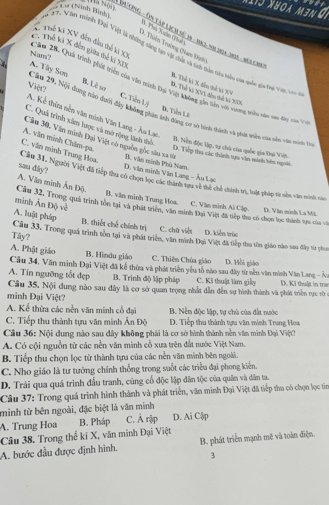 nost
(Hà Nội).
5 0 M3N
Cư Lư (Ninh Bình),
3. Phú Xuân (Huế)
Dương - Ôn táp lịch sử 10 - HK2- nh 2024 -2025 - búi ch
X. Thế ki XV đến đầu thế ki XX
D. Thiên Trường (Nam Định)
C. Thế ki X đến giữa thế ki XIX
7. Văn minh Đại Việt là những sáng tạo vật chất và tính thần tiêu biểu của quốc gia Đại Việt, t
Nam?
A. Tây Sơn B. Lê sơ
B. Thế ki X đến thế ki XV
Câu 28. Quá trình phát triển của văn minh Đại Việt không gắn liền với vương triều nào sau đây củ V
Việt?
D. Thế kỉ XVI đến thế ki XIX
C. Tiền Lý D. Tiền Lê
Câu 29. Nội dung nào dưới đây không phản ánh đúng cơ sở hình thành và phát triển của nền văn minh Đ
A. Kế thừa nền văn minh Văn Lang - Âu Lạc
C. Quá trình xâm lược và mở rộng lãnh thổ B. Nền độc lập, tự chủ của quốc gia Đại Việt.
Câu 30. Văn minh Đại Việt có nguồn gốc sâu xa từ
A. văn minh Chăm-pa,
C. văn minh Trung Hoa.
D. Tiếp thu các thành tựu văn minh bên ngoài.
B. văn minh Phù Nam.
sau đây?
D. văn minh Văn Lang - Âu Lạc
Câu 31. Người Việt đã tiếp thu có chọn lọc các thành tựu về thể chế chính trị, luật pháp từ nền văn minh nào
A. Văn minh Ấn Độ.
minh Ấn Độ về
B. văn minh Trung Hoa. C. Văn minh Ai Cập. D. Văn minh La Mã.
Câu 32. Trong quá trình tồn tại và phát triển, văn minh Đại Việt đã tiếp thu có chọn lọc thành tựu của và
A. luật pháp B. thiết chế chính trị C. chữ viết D. kiến trúc
Tây?
Câu 33. Trong quá trình tồn tại và phát triển, văn minh Đại Việt đã tiếp thu tôn giáo nào sau đây từ phưn
A. Phật giáo B. Hinđu giáo C. Thiên Chúa giáo D. Hồi giáo
Câu 34. Văn minh Đại Việt đã kế thừa và phát triển yếu tố nào sau đây từ nền văn minh Văn Lang - Âu
A. Tín ngưỡng tốt đẹp B. Trình độ lập pháp C. Kĩ thuật làm giấy D. Kĩ thuật in tran
Câu 35. Nội dung nào sau đây là cơ sở quan trọng nhất dẫn đến sự hình thành và phát triển rực rỡ ở
minh Đại Việt?
A. Kế thừa các nền văn minh cổ đại B. Nền độc lập, tự chủ của đất nước
C. Tiếp thu thành tựu văn minh Ấn Độ D. Tiếp thu thành tựu văn minh Trung Hoa
Câu 36: Nội dung nào sau đây không phải là cơ sở hình thành nền văn minh Đại Việt?
A. Có cội nguồn từ các nền văn minh cổ xưa trên đất nước Việt Nam.
B. Tiếp thu chọn lọc từ thành tựu của các nền văn minh bên ngoài.
C. Nho giáo là tư tưởng chính thống trong suốt các triều đại phong kiến.
D. Trải qua quá trình đấu tranh, củng cố độc lập dân tộc của quân và dân ta.
Câu 37: Trong quá trình hình thành và phát triển, văn minh Đại Việt đã tiếp thu có chọn lọc tim
minh từ bên ngoài, đặc biệt là văn minh
A. Trung Hoa B. Pháp C. Ả rập D. Ai Cập
Câu 38. Trong thế kỉ X, văn minh Đại Việt
A. bước đầu được định hình. B. phát triển mạnh mẽ và toàn diện.
3