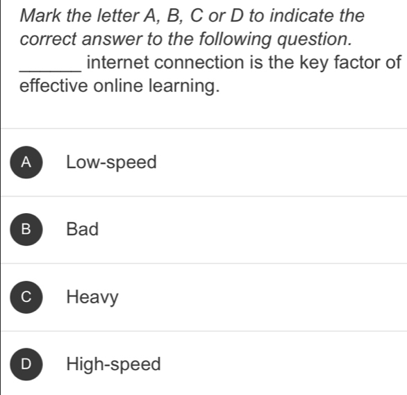 Mark the letter A, B, C or D to indicate the
correct answer to the following question.
_internet connection is the key factor of
effective online learning.
A Low-speed
B Bad
Heavy
D High-speed