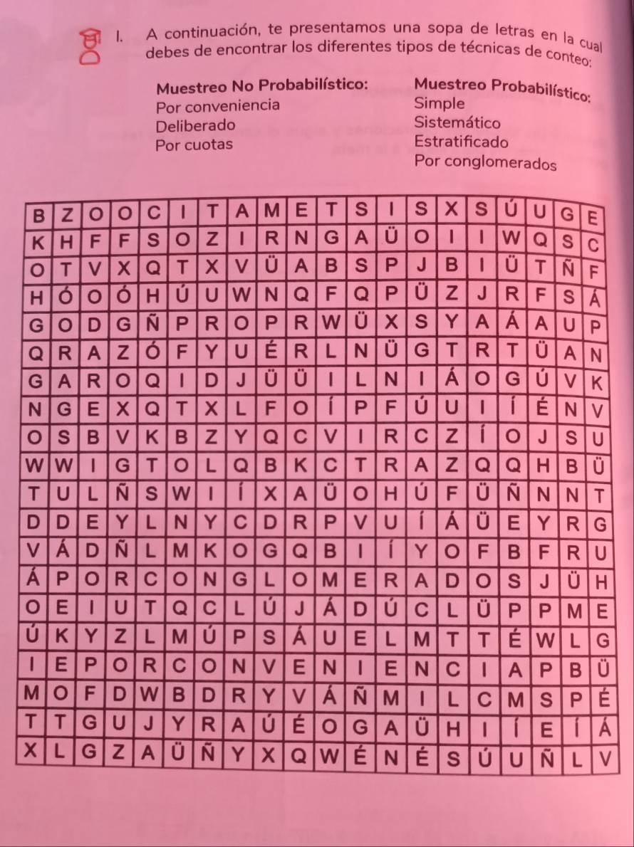 A continuación, te presentamos una sopa de letras en la cual 
debes de encontrar los diferentes tipos de técnicas de conteo: 
Muestreo No Probabilístico: Muestreo Probabilístico: 
Por conveniencia Simple 
Deliberado Sistemático 
Por cuotas 
Estratificado 
Por conglomerados 
N 
Wü 
TT
DG
VU 
H 
E
úG
ü 
MÉ 
TA
V