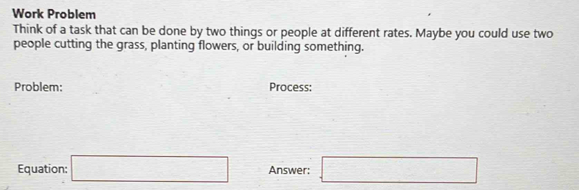 Work Problem 
Think of a task that can be done by two things or people at different rates. Maybe you could use two 
people cutting the grass, planting flowers, or building something. 
Problem: Process: 
Equation: □ Answer: □