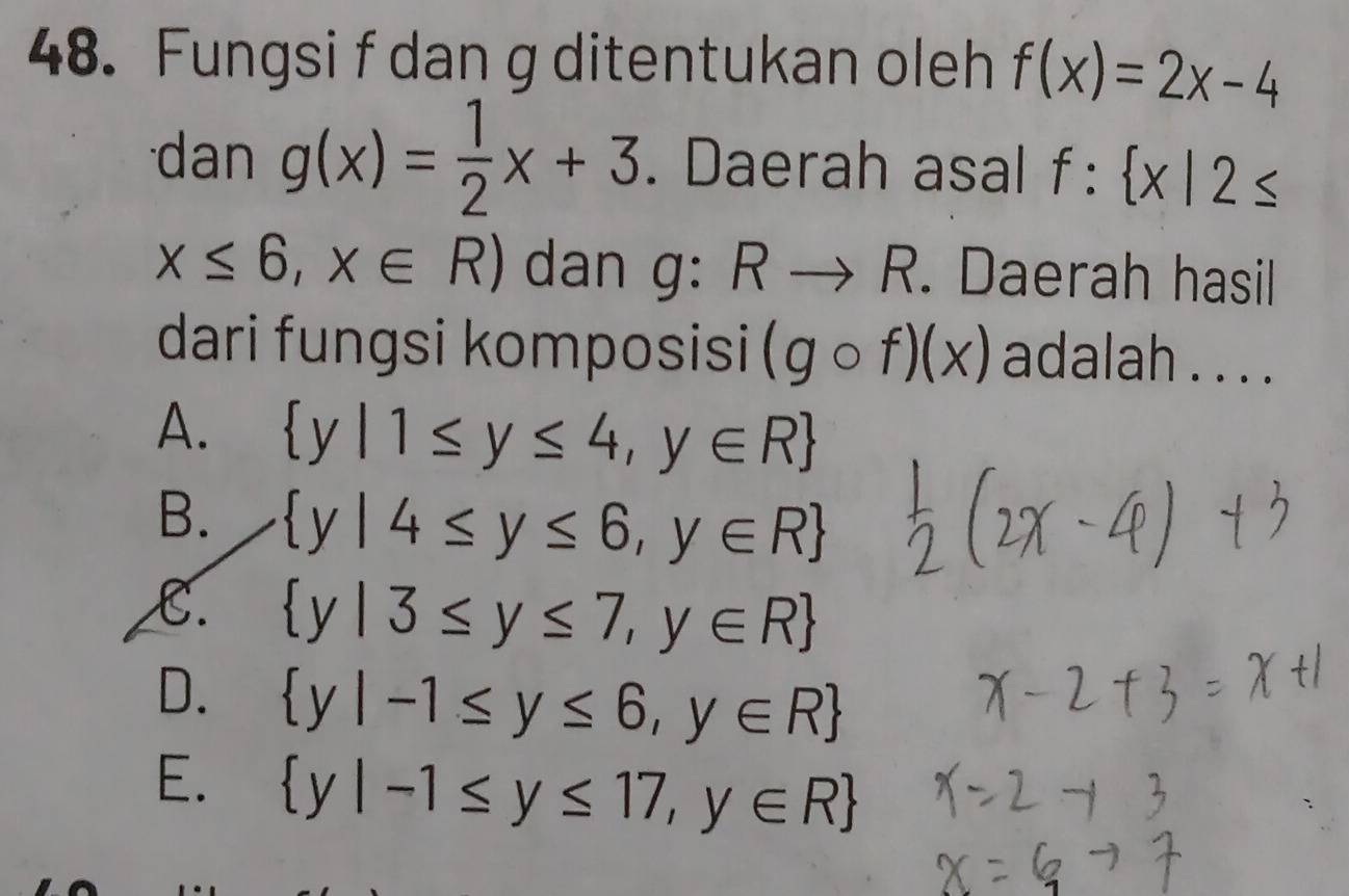 Fungsi f dan g ditentukan oleh f(x)=2x-4
dan g(x)= 1/2 x+3. Daerah asal f: x|2≤
x≤ 6,x∈ R) dan g: Rto R. Daerah hasil
dari fungsi komposisi (gcirc f)(x) adalah . . . .
A.  y|1≤ y≤ 4,y∈ R
B.  y|4≤ y≤ 6,y∈ R
C.  y|3≤ y≤ 7,y∈ R
D.  y|-1≤ y≤ 6,y∈ R
E.  y|-1≤ y≤ 17,y∈ R