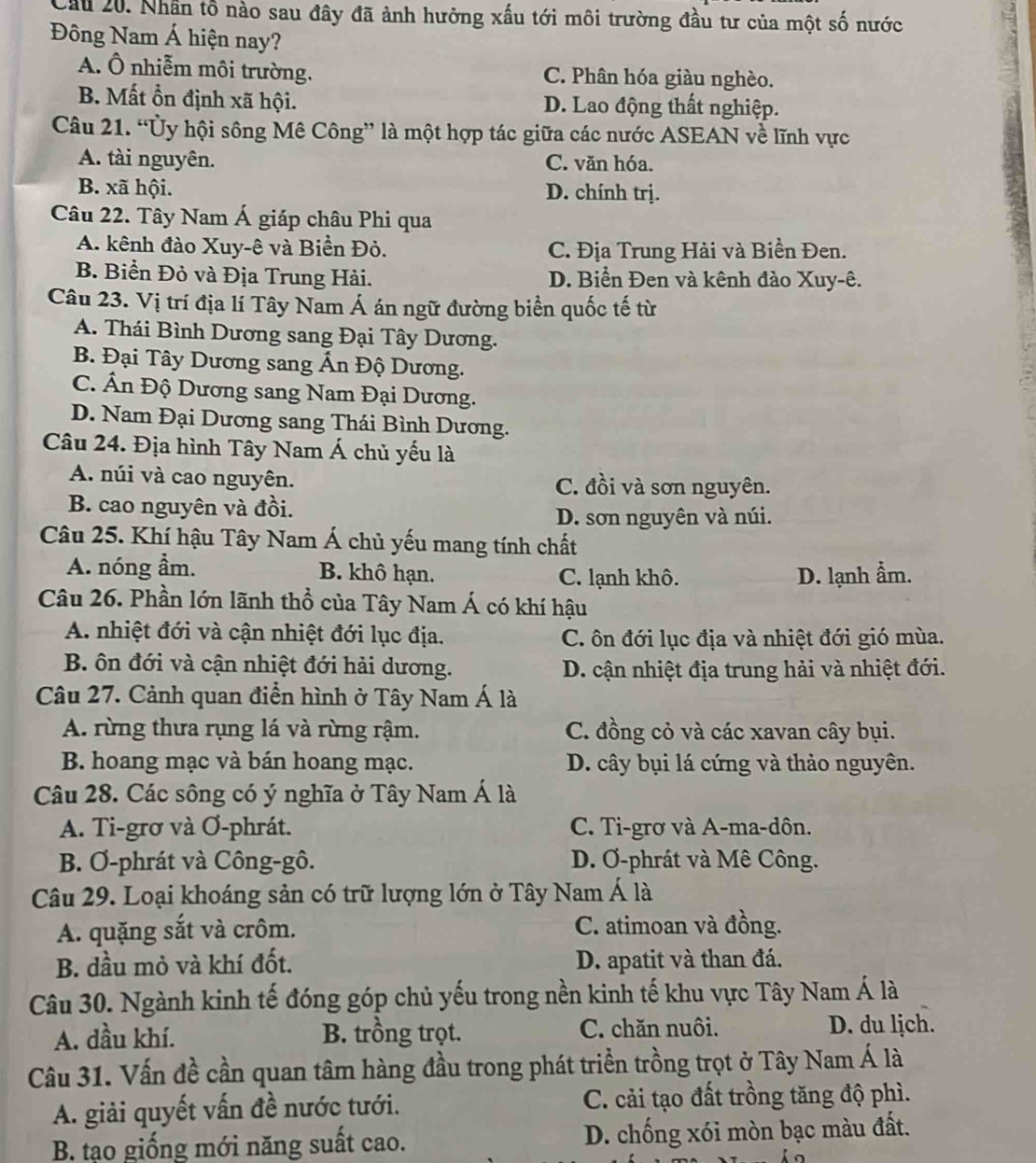 Cầu 20. Nhân tổ nào sau đây đã ảnh hưởng xấu tới môi trường đầu tư của một số nước
Đông Nam Á hiện nay?
A. Ô nhiễm môi trường. C. Phân hóa giàu nghèo.
B. Mất ổn định xã hội. D. Lao động thất nghiệp.
Câu 21. “Ủy hội sông Mê Công” là một hợp tác giữa các nước ASEAN về lĩnh vực
A. tài nguyên. C. văn hóa.
B. xã hội. D. chính trị.
Câu 22. Tây Nam Á giáp châu Phi qua
A. kênh đào Xuy-ê và Biển Đỏ. C. Địa Trung Hải và Biền Đen.
B. Biển Đỏ và Địa Trung Hải. D. Biển Đen và kênh đào Xuy-ê.
Câu 23. Vị trí địa lí Tây Nam Á án ngữ đường biển quốc tế từ
A. Thái Bình Dương sang Đại Tây Dương.
B. Đại Tây Dương sang Ấn Độ Dương.
C. Ấn Độ Dương sang Nam Đại Dương.
D. Nam Đại Dương sang Thái Bình Dương.
Câu 24. Địa hình Tây Nam Á chủ yếu là
A. núi và cao nguyên. C. đồi và sơn nguyên.
B. cao nguyên và đồi.
D. sơn nguyên và núi.
Câu 25. Khí hậu Tây Nam Á chủ yếu mang tính chất
A. nóng ẩm. B. khô hạn. C. lạnh khô. D. lạnh ẩm.
Câu 26. Phần lớn lãnh thổ của Tây Nam Á có khí hậu
A. nhiệt đới và cận nhiệt đới lục địa. C. ôn đới lục địa và nhiệt đới gió mùa.
B. ôn đới và cận nhiệt đới hải dương. D. cận nhiệt địa trung hải và nhiệt đới.
Câu 27. Cảnh quan điền hình ở Tây Nam Á là
A. rừng thưa rụng lá và rừng rậm. C. đồng cỏ và các xavan cây bụi.
B. hoang mạc và bán hoang mạc. D. cây bụi lá cứng và thảo nguyên.
Câu 28. Các sông có ý nghĩa ở Tây Nam Á là
A. Ti-grơ và Ơ-phrát. C. Ti-grơ và A-ma-dôn.
B. Ơ-phrát và Công-gô. D. Ơ-phrát và Mê Công.
Câu 29. Loại khoáng sản có trữ lượng lớn ở Tây Nam Á là
A. quặng sắt và crôm. C. atimoan và đồng.
B. dầu mỏ và khí đốt. D. apatit và than đá.
Câu 30. Ngành kinh tế đóng góp chủ yếu trong nền kinh tế khu vực Tây Nam Á là
A. dầu khí. B. trồng trọt. C. chăn nuôi. D. du lịch.
Câu 31. Vấn đề cần quan tâm hàng đầu trong phát triển trồng trọt ở Tây Nam Á là
A. giải quyết vấn đề nước tưới. C. cải tạo đất trồng tăng độ phì.
B. tạo giống mới năng suất cao. D. chống xói mòn bạc màu đất.