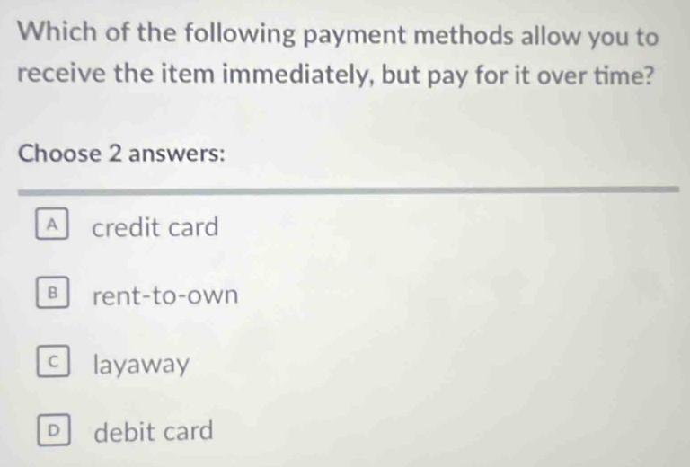 Which of the following payment methods allow you to
receive the item immediately, but pay for it over time?
Choose 2 answers:
A credit card
B rent-to-own
C layaway
D debit card