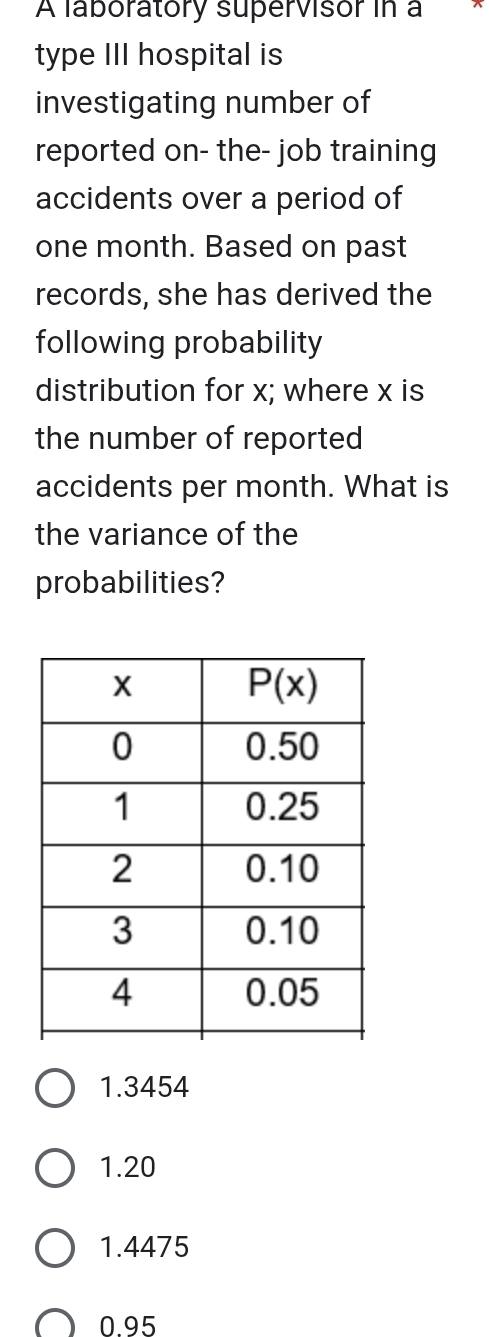 A laboratory supervisor in a
type III hospital is
investigating number of
reported on- the- job training
accidents over a period of
one month. Based on past
records, she has derived the
following probability
distribution for x; where x is
the number of reported
accidents per month. What is
the variance of the
probabilities?
1.3454
1.20
1.4475
0.95