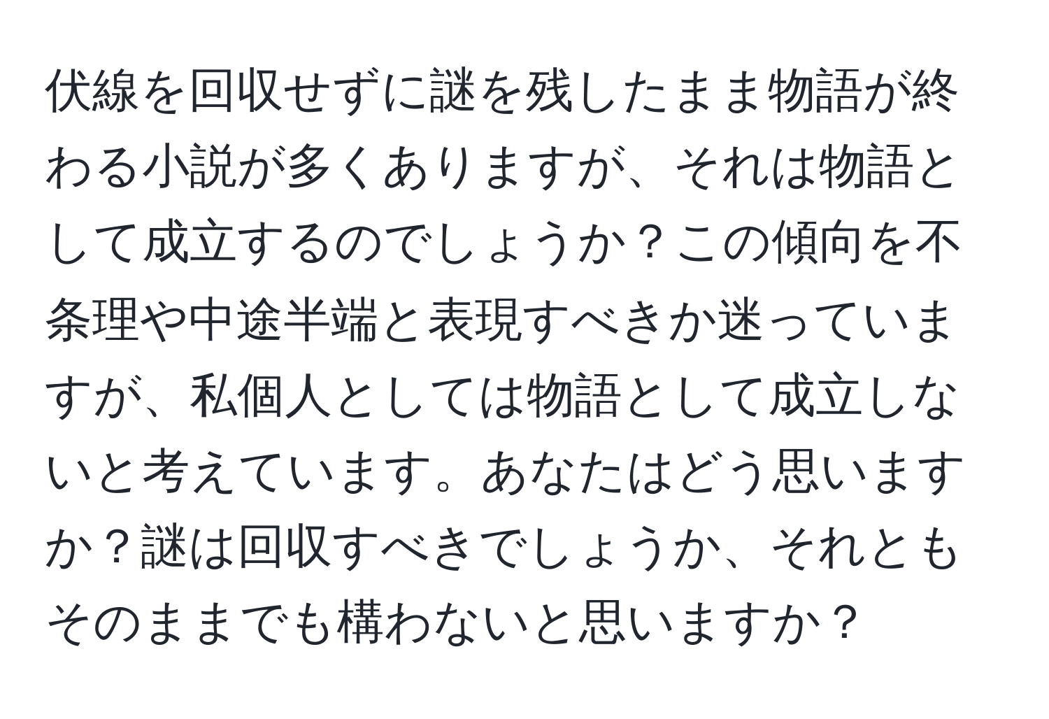 伏線を回収せずに謎を残したまま物語が終わる小説が多くありますが、それは物語として成立するのでしょうか？この傾向を不条理や中途半端と表現すべきか迷っていますが、私個人としては物語として成立しないと考えています。あなたはどう思いますか？謎は回収すべきでしょうか、それともそのままでも構わないと思いますか？