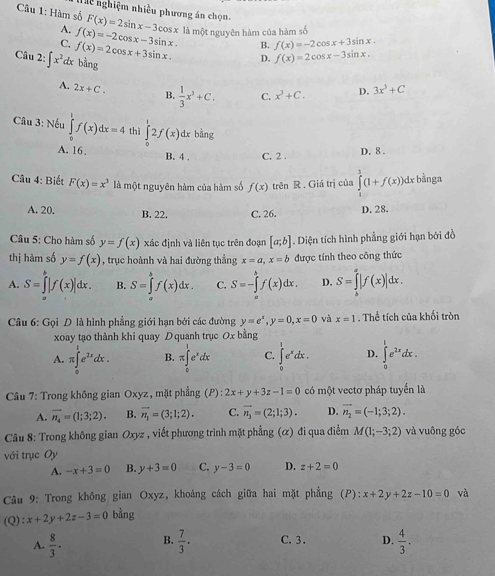 Tt nghiệm nhiều phương án chọn.
* Câu 1: Hàm số F(x)=2sin x-3cos x là một nguyên hàm của hàm số
A. f(x)=-2cos x-3sin x.
C. f(x)=2cos x+3sin x.
B. f(x)=-2cos x+3sin x.
Câu 2: ∈t x^2dx bằng
D. f(x)=2cos x-3sin x.
A. 2x+C.
B.  1/3 x^3+C. C. x^3+C.
D. 3x^3+C
* Câu 3: Nếu ∈tlimits _0^(1f(x)dx=4 thì ∈tlimits _0^12f(x)dx bàng
A. 16. B. 4 .
C. 2 . D. 8 .
Câu 4: Biết F(x)=x^3) là một nguyên hàm của hàm số f(x) trên R. Giá trị của ∈tlimits _1^(3(1+f(x))q 1x bằnga
A. 20. B. 22. C. 26. D. 28.
Câu 5: Cho hàm số y=f(x) xác định và liên tục trên đoạn [a;b]. Diện tích hình phẳng giới hạn bởi đồ
thị hàm số y=f(x) , trục hoành và hai đường thắng x=a,x=b được tính theo công thức
A. S=∈tlimits _a^b|f(x)|dx. B. S=∈tlimits _a^bf(x)dx. C. S=-∈tlimits _a^bf(x)dx. D. S=∈tlimits _b^a|f(x)|dx.
Câu 6: Gọi D là hình phẳng giới hạn bởi các đường y=e^x),y=0,x=0 và x=1. Thể tích của khối tròn
xoay tạo thành khi quay Dquanh trục Ox bằng
D.
A. π ∈tlimits _0^(1e^2x)dx. π ∈tlimits _0^(1e^x)dx ∈tlimits _0^(1e^x)dx. ∈tlimits _0^(1e^2x)dx.
B.
C.
Câu 7: Trong không gian Oxyz , mặt phẳng (P) : 2x+y+3z-1=0 có một vectơ pháp tuyến là
A. vector n_4=(1;3;2). B. vector n_1=(3;1;2). C. vector n_3=(2;1;3). D. vector n_2=(-1;3;2).
Câu 8: Trong không gian O xyz , viết phương trình mặt phẳng (α) đi qua điểm M(1;-3;2) và vuông góc
với trục Oy
A. -x+3=0 B. y+3=0 C. y-3=0 D. z+2=0
Câu 9: Trong không gian Oxyz, khoảng cách giữa hai mặt phẳng (P): x+2y+2z-10=0 và
(Q) : x+2y+2z-3=0 bằng
B. C. 3 . D.
A.  8/3 .  7/3 .  4/3 .