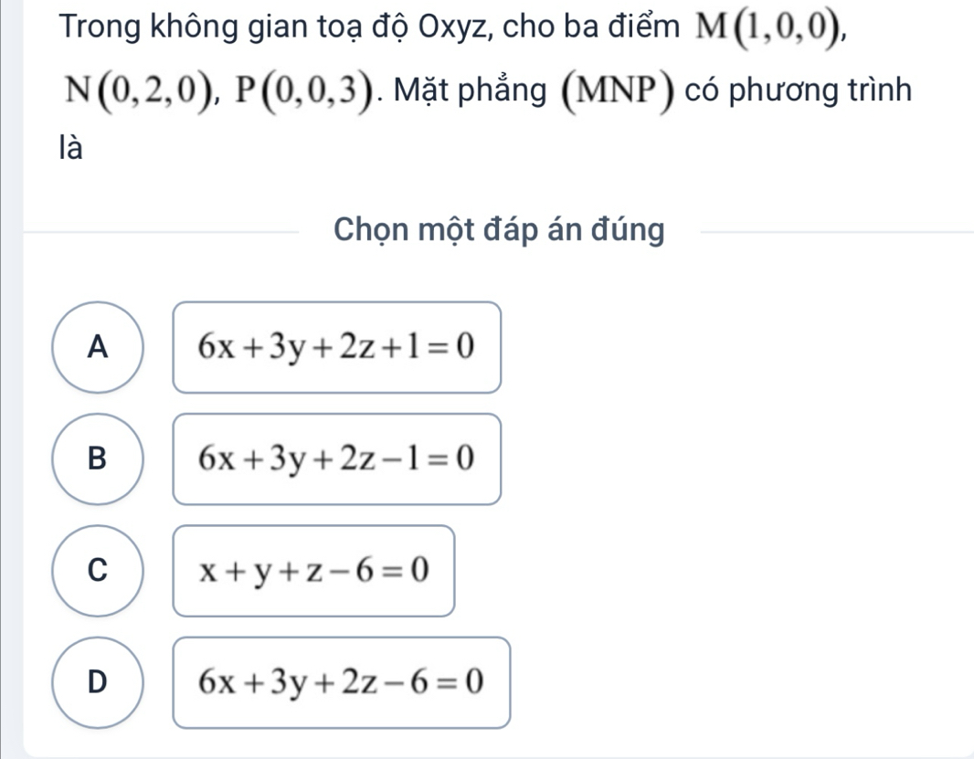 Trong không gian toạ độ Oxyz, cho ba điểm M(1,0,0),
N(0,2,0), P(0,0,3). Mặt phẳng (MNP) có phương trình
là
Chọn một đáp án đúng
A 6x+3y+2z+1=0
B 6x+3y+2z-1=0
C x+y+z-6=0
D 6x+3y+2z-6=0