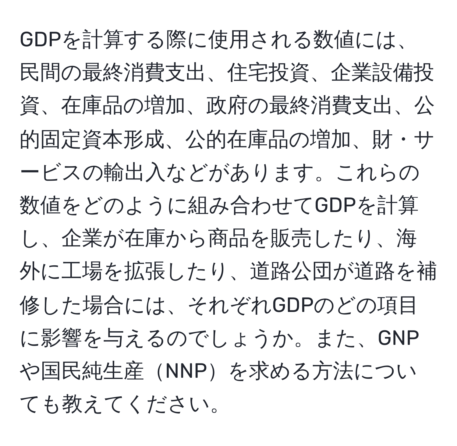 GDPを計算する際に使用される数値には、民間の最終消費支出、住宅投資、企業設備投資、在庫品の増加、政府の最終消費支出、公的固定資本形成、公的在庫品の増加、財・サービスの輸出入などがあります。これらの数値をどのように組み合わせてGDPを計算し、企業が在庫から商品を販売したり、海外に工場を拡張したり、道路公団が道路を補修した場合には、それぞれGDPのどの項目に影響を与えるのでしょうか。また、GNPや国民純生産NNPを求める方法についても教えてください。