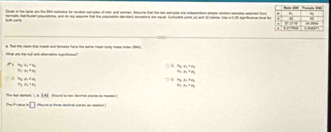 Given in the labie ar the BMI statistice for random samples of man and women. Assume that the two sampies are independent simple random samples sellected Stm
both parts. normally detributed populations, and do nut assume that the population standard dexattina are equal. Complere parts (a) and (b) Ielow: Usa a 0.05 eignficance level fo
s. Tist the clasn that maies and famales have the same mean bory mass index (BM).
Has are the rutl and eftemative hypotheses?
H_2/mu _1=mu _2
4 H_3P_1=P_1=P_2
H_1:mu _1!= mu _2
H_1· mu _1=mu _2
C. H_2leftharpoons H_2 D. H_2,mu _1!= mu _2
H_1,mu _2=mu _3
H_1,mu _1
The lest stataln, i, la 8.45 (Round to two decial places ss needed.)
The Pivatue is □ (Rouna to thrae declimal planes as neeted.)