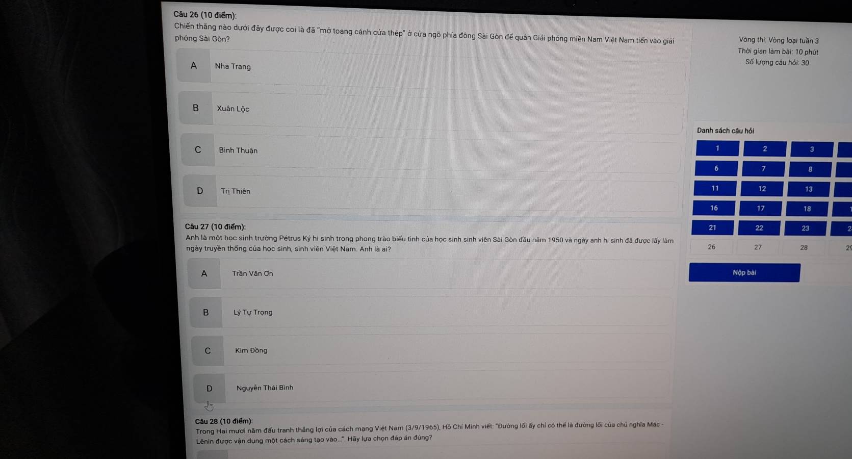 Chiến thắng nào dưới đãy được coi là đã "mở toang cánh cửa thép" ở cửa ngõ phía đông Sài Gòn đế quân Giải phóng miền Nam Việt Nam tiến vào giải Vòng thi: Vòng loại tuần 3
phóng Sài Gòn? Thời gian làm bài: 10 phút
A Nha Trang
Số lượng câu hỏi: 30
B Xuân Lộc
Danh sách câu hỏi
1 2
C Bình Thuận 3
6 7 8
D Trị Thiên
11 12 13
16 17 18
Câu 27 (10 điểm):
21 22 23
Anh là một học sinh trường Pétrus Ký hi sinh trong phong trào biểu tình của học sinh sinh viên Sài Gòn đầu năm 1950 và ngày anh hi sinh đã được lấy làm
26 27 28
ngày truyền thống của học sinh, sinh viên Việt Nam. Anh là ai? 2
A Trần Văn Ơn Nộp bài
B Lý Tự Trọng
Kim Đồng
D Nguyễn Thái Bình
Câu 28 (10 điểm):
Trong Hai mươi năm đấu tranh thắng lợi của cách mạng Việt Nam (3/9/1965), Hồ Chí Minh viết: "Đường lối ấy chỉ có thể là đường lối của chủ nghĩa Mác -
Lênin được vận dụng một cách sáng tạo vào...". Hãy lựa chọn đáp án đúng?