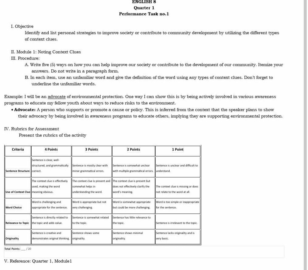 ENGLISH 8 
Quarter 1 
Performance Task no.1 
I. Objective 
Identify and list personal strategies to improve society or contribute to community development by utilizing the different types 
of context clues. 
II. Module 1: Noting Context Clues 
III. Procedure: 
A. Write five (5) ways on how you can help improve our society or contribute to the development of our community. Itemize your 
answers. Do not write in a paragraph form. 
B. In each item, use an unfamiliar word and give the definition of the word using any types of context clues. Don't forget to 
underline the unfamiliar words. 
Example: I will be an advocate of environmental protection. One way I can show this is by being actively involved in various awareness 
programs to educate my fellow youth about ways to reduce risks to the environment. 
Advocate: A person who supports or promote a cause or policy. This is inferred from the context that the speaker plans to show 
their advocacy by being involved in awareness programs to educate others, implying they are supporting environmental protection. 
IV. Rubrics for Assessment 
Present the rubrics of the activity 
S 
U 
O 
T 
V. Reference: Quarter 1, Module1