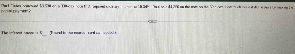 Raul Fletes borrowed $8,500 on a 300-day note that required ordinary interest at 10.34%. Raul paid $4,250 on the note on the 50th day. How much interest did he save by making the 
partial payment? 
The inferest saved is $□. (Round to the nearest cent as needed.)