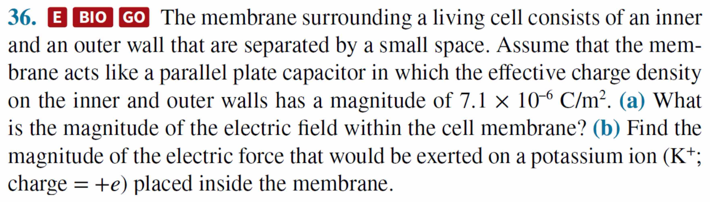 Bo Go The membrane surrounding a living cell consists of an inner 
and an outer wall that are separated by a small space. Assume that the mem- 
brane acts like a parallel plate capacitor in which the effective charge density 
on the inner and outer walls has a magnitude of 7.1* 10^(-6)C/m^2. (a) What 
is the magnitude of the electric field within the cell membrane? (b) Find the 
magnitude of the electric force that would be exerted on a potassium ion (K^+;
charge =+e) placed inside the membrane.