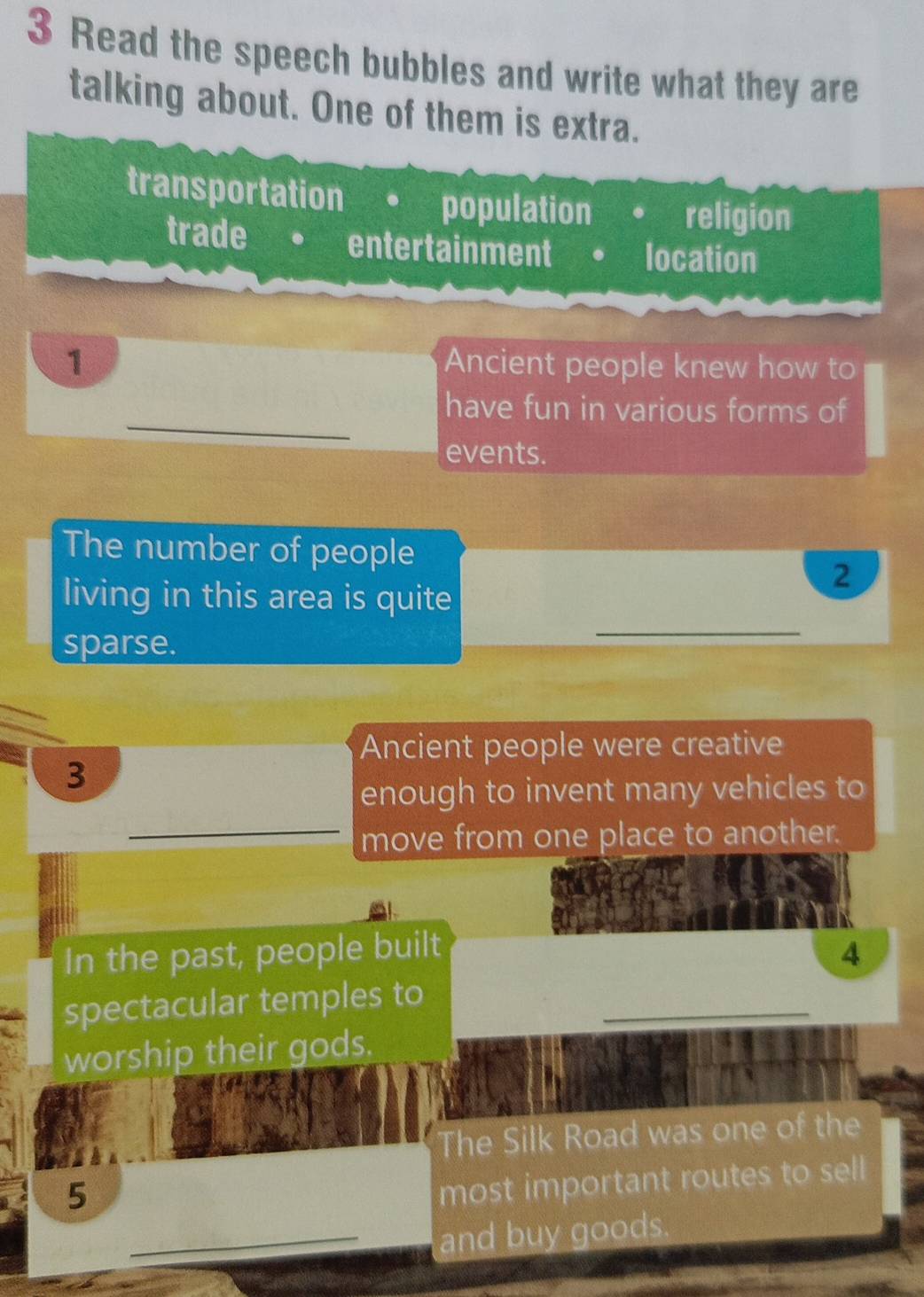 Read the speech bubbles and write what they are
talking about. One of them is extra.
transportation population religion
trade entertainment location
1 Ancient people knew how to
_
have fun in various forms of
events.
The number of people
_
living in this area is quite
2
sparse.
Ancient people were creative
3
enough to invent many vehicles to
_move from one place to another.
In the past, people built 4
spectacular temples to_
worship their gods.
The Silk Road was one of the
5
most important routes to sell
_and buy goods.