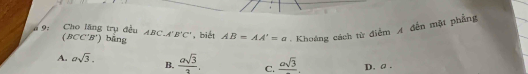 a 9: Cho lăng trụ đều ABC.A'B'C' , biết AB=AA'=a. Khoảng cách từ điểm A đến mặt phẳng
(BCC'B') bằng
A. asqrt(3).
B.  asqrt(3)/3 . frac asqrt(3). D. a.
C.