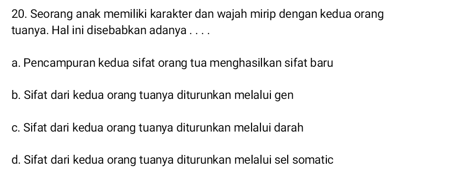 Seorang anak memiliki karakter dan wajah mirip dengan kedua orang
tuanya. Hal ini disebabkan adanya . . . .
a. Pencampuran kedua sifat orang tua menghasilkan sifat baru
b. Sifat dari kedua orang tuanya diturunkan melalui gen
c. Sifat dari kedua orang tuanya diturunkan melalui darah
d. Sifat dari kedua orang tuanya diturunkan melalui sel somatic