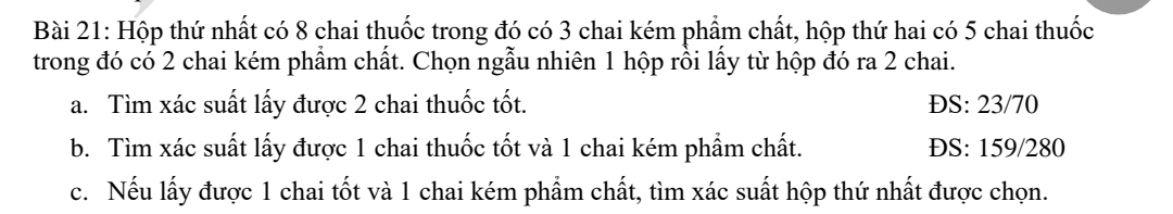 Hộp thứ nhất có 8 chai thuốc trong đó có 3 chai kém phẩm chất, hộp thứ hai có 5 chai thuốc
trong đó có 2 chai kém phẩm chất. Chọn ngẫu nhiên 1 hộp rồi lấy từ hộp đó ra 2 chai.
a. Tìm xác suất lấy được 2 chai thuốc tốt. ĐS: 23/70
b. Tìm xác suất lấy được 1 chai thuốc tốt và 1 chai kém phẩm chất. ĐS: 159/280
c. Nếu lấy được 1 chai tốt và 1 chai kém phẩm chất, tìm xác suất hộp thứ nhất được chọn.