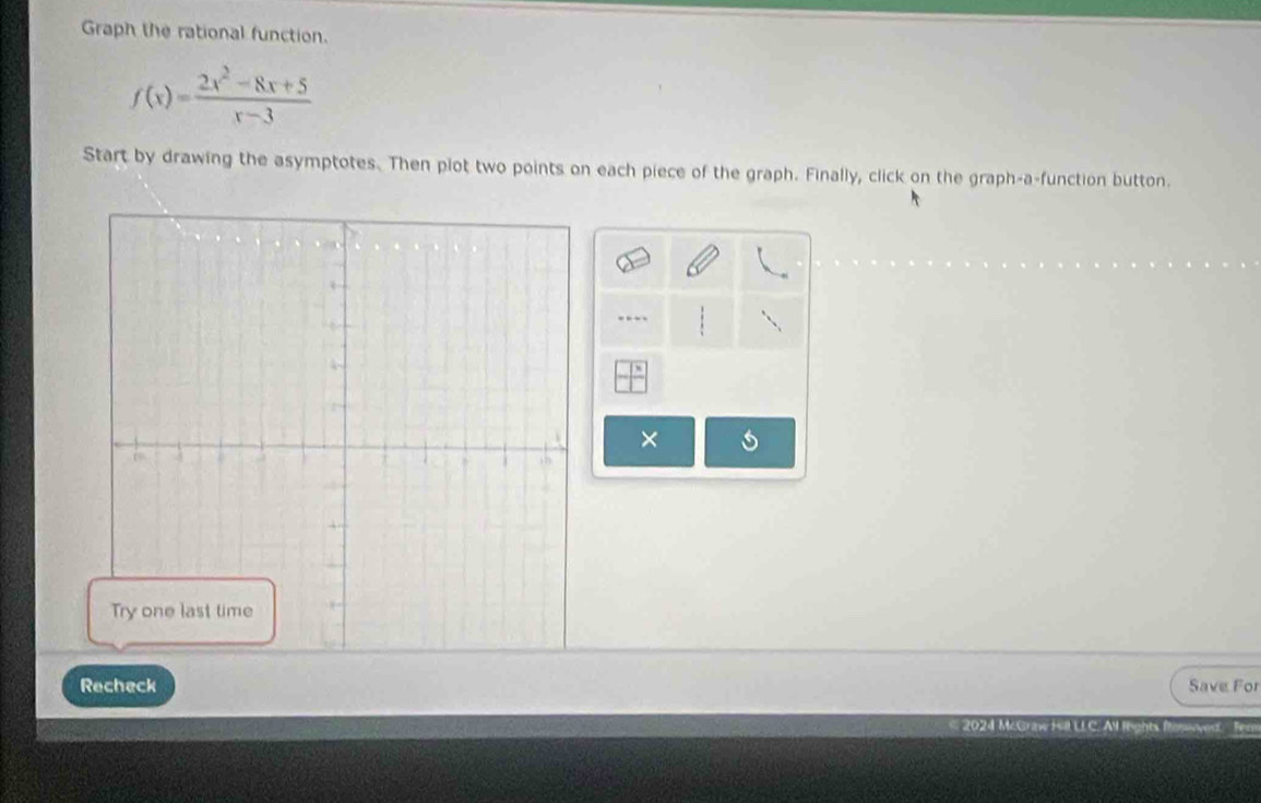 Graph the rational function.
f(x)= (2x^2-8x+5)/x-3 
Start by drawing the asymptotes. Then plot two points on each piece of the graph. Finally, click on the graph-a-function button. 
× 
Recheck Save For 
2024 McGraw Hil LLC. Al tight