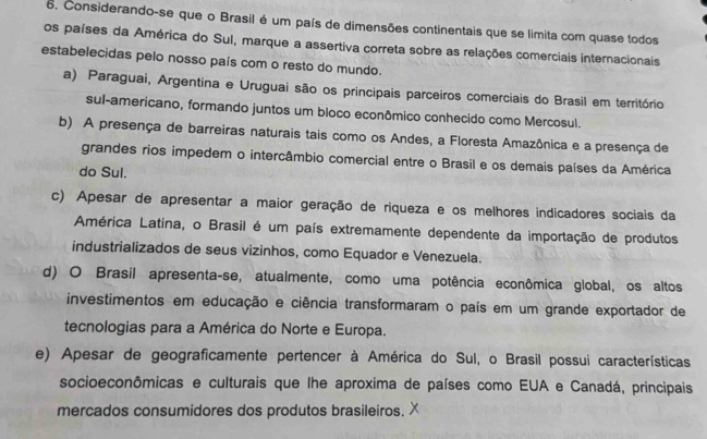 Considerando-se que o Brasil é um país de dimensões continentais que se limita com quase todos
os países da América do Sul, marque a assertiva correta sobre as relações comerciais internacionais
estabelecidas pelo nosso país com o resto do mundo.
a) Paraguai, Argentina e Uruguai são os principais parceiros comerciais do Brasil em território
sul-americano, formando juntos um bloco econômico conhecido como Mercosul.
b) A presença de barreiras naturais tais como os Andes, a Floresta Amazônica e a presença de
grandes rios impedem o intercâmbio comercial entre o Brasil e os demais países da América
do Sul.
c) Apesar de apresentar a maior geração de riqueza e os melhores indicadores sociais da
América Latina, o Brasil é um país extremamente dependente da importação de produtos
industrializados de seus vizinhos, como Equador e Venezuela.
d) O Brasil apresenta-se, atualmente, como uma potência econômica global, os altos
investimentos em educação e ciência transformaram o país em um grande exportador de
tecnologias para a América do Norte e Europa.
e) Apesar de geograficamente pertencer à América do Sul, o Brasil possui características
socioeconômicas e culturais que lhe aproxima de países como EUA e Canadá, principais
mercados consumidores dos produtos brasileiros.