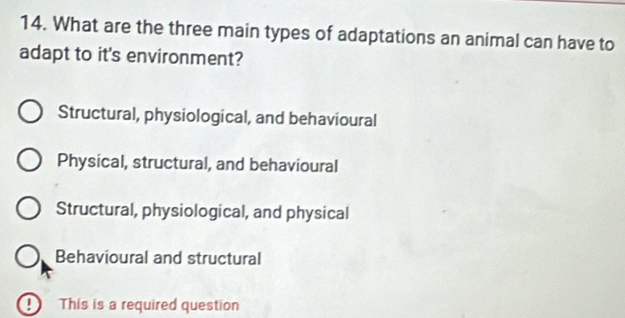 What are the three main types of adaptations an animal can have to
adapt to it's environment?
Structural, physiological, and behavioural
Physical, structural, and behavioural
Structural, physiological, and physical
Behavioural and structural
This is a required question