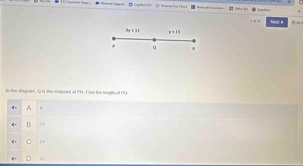 My Info K12 Customer Supp... Newrow Support LogMeln12 Newrow Test Check Minecraft Education... Office 365 Speedtest
2 of 37 Next ▶ ⊙ 05:3
In the diagram, Q is the midpoint of PR. Find the length of PQ.
A 9
B 17
C 24
32