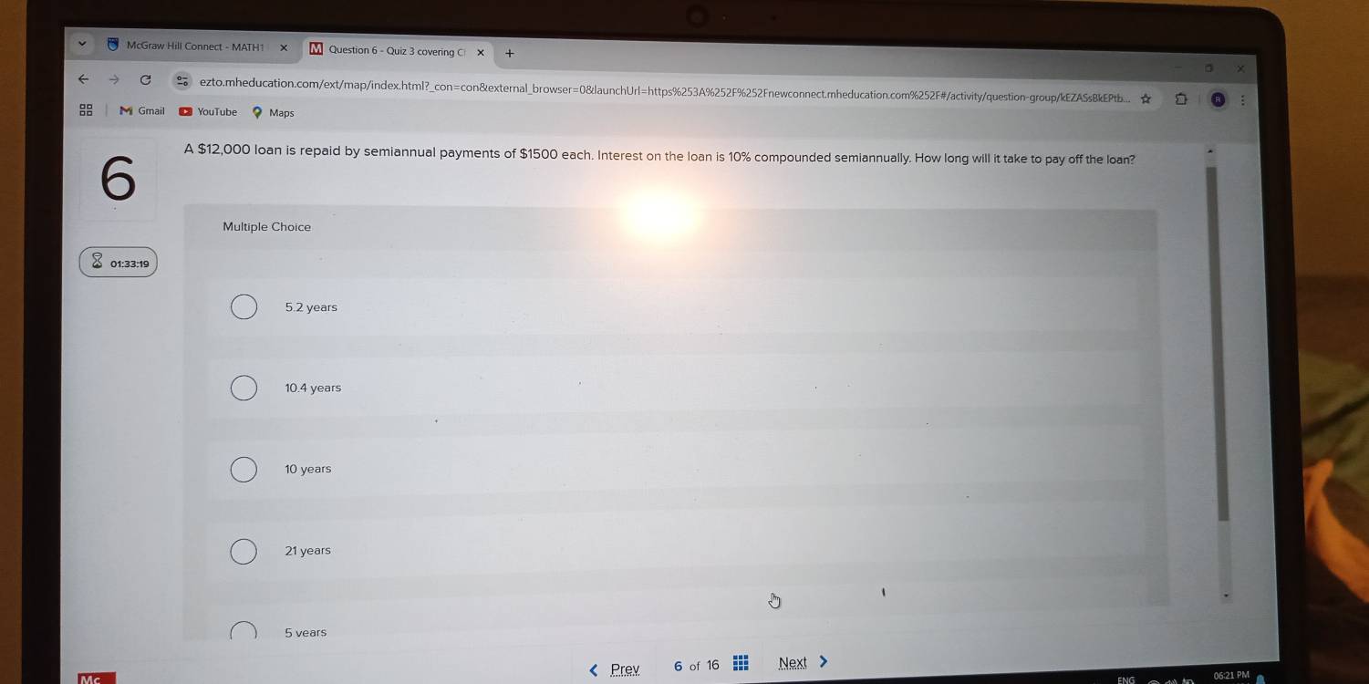 McGraw Hill Connect - MATH1 Question 6 - Quiz 3 covering C
ezto.mheducation.com/ext/map/index.html?_con=con&external_browser=0&launchUrl=https%253A%252F%252Fnewconnect.mheducation.com%252F#/activity/question-group/kEZASsBkEPtb... ★
YouTube Maps
6
A $12,000 loan is repaid by semiannual payments of $1500 each. Interest on the loan is 10% compounded semiannually. How long will it take to pay off the loan?
Multiple Choice
01:33:19
5.2 years
10.4 years
10 years
21 years
5 vears
< Prex 6 of 16 Next