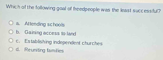 Which of the following goal of freedpeople was the least successful?
a. Attending schools
b. Gaining access to land
c. Establishing independent churches
d. Reuniting families