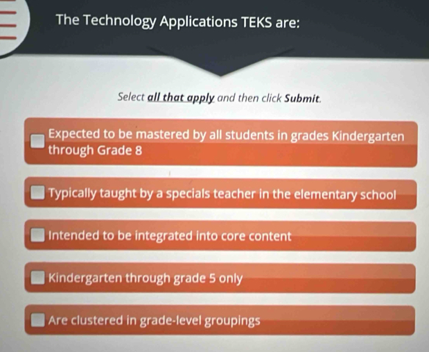 The Technology Applications TEKS are:
Select all that apply and then click Submit.
Expected to be mastered by all students in grades Kindergarten
through Grade 8
Typically taught by a specials teacher in the elementary school
Intended to be integrated into core content
Kindergarten through grade 5 only
Are clustered in grade-level groupings