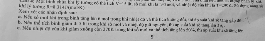 Cu 4: Một bình chứa khí lý tưởng có thể tích V=15lit , số mol khí là n=3mol , và nhiệt độ của khí là c ch của bình hếu biết số lượng phân từ khi. .. Sử dụng hằng số 
khí lý tưởng R=8.314J/ /(molK).
T=290K
Xem xét các nhận định sau: 
a. Nếu số mol khí trong bình tăng lên 6 mol trong khi nhiệt độ và thể tích không đồi, thì áp suất khí sẽ tăng gấp đôi. 
b. Nếu thể tích bình giảm đi 5 lít trong khi số mol và nhiệt độ giữ nguyên, thì áp suất khí sẽ tăng lên 3p_1. 
c. Nếu nhiệt độ của khí giảm xuống còn 270K trong khi số mol và thể tích tăng lên 50%, thì áp suất khí sẽ tăng lên 
5