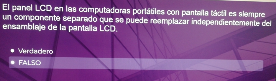 El panel LCD en las computadoras portátiles con pantalla táctil es siempre
un componente separado que se puede reemplazar independientemente del
ensamblaje de la pantalla LCD.
Verdadero
FALSO