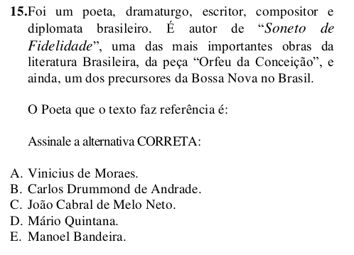 Foi um poeta, dramaturgo, escritor, compositor e
diplomata brasileiro. É autor de “Soneto de
Fidelidade'', uma das mais importantes obras da
literatura Brasileira, da peça “Orfeu da Conceição”, e
ainda, um dos precursores da Bossa Nova no Brasil.
O Poeta que o texto faz referência é:
Assinale a alternativa CORRETA:
A. Vinicius de Moraes.
B. Carlos Drummond de Andrade.
C. João Cabral de Melo Neto.
D. Mário Quintana.
E. Manoel Bandeira.