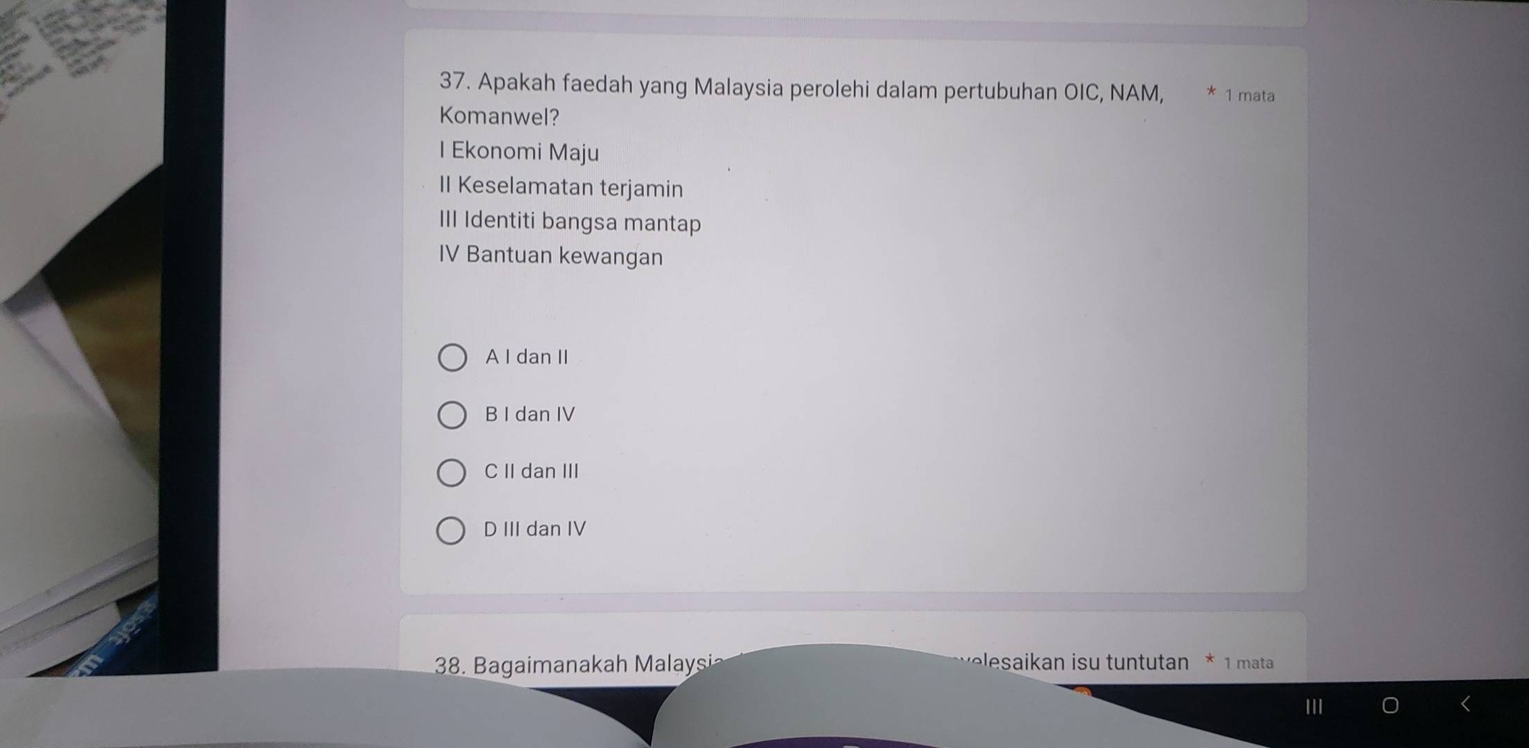 Apakah faedah yang Malaysia perolehi dalam pertubuhan OIC, NAM, * 1 mata
Komanwel?
I Ekonomi Maju
II Keselamatan terjamin
III Identiti bangsa mantap
IV Bantuan kewangan
A I dan II
B I dan IV
C II dan III
D III dan IV
38. Bagaimanakah Malaysi
elsaikan isu tuntutan * 1 mata