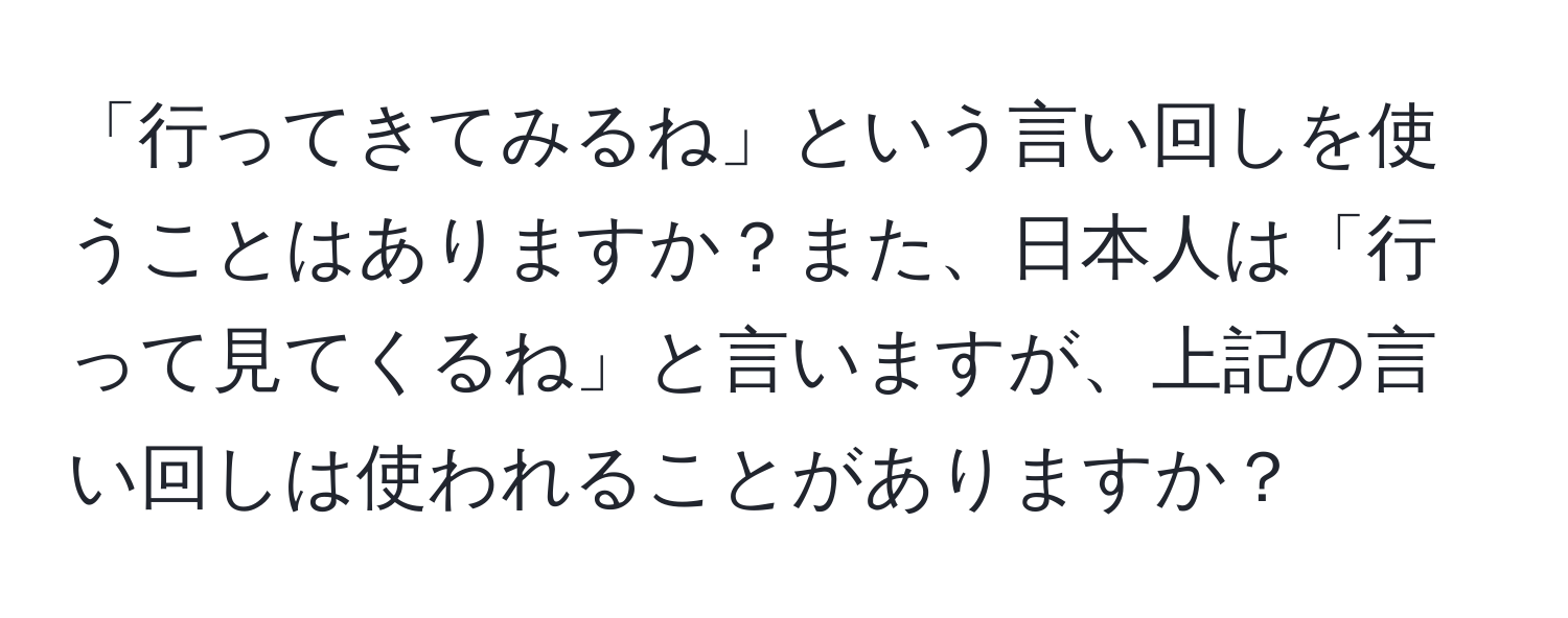 「行ってきてみるね」という言い回しを使うことはありますか？また、日本人は「行って見てくるね」と言いますが、上記の言い回しは使われることがありますか？