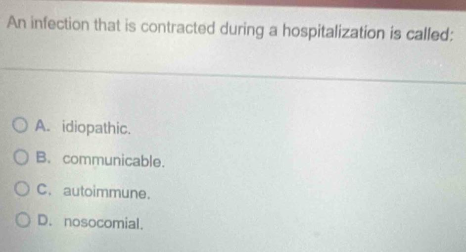 An infection that is contracted during a hospitalization is called:
A. idiopathic.
B. communicable.
C. autoimmune.
D. nosocomial.