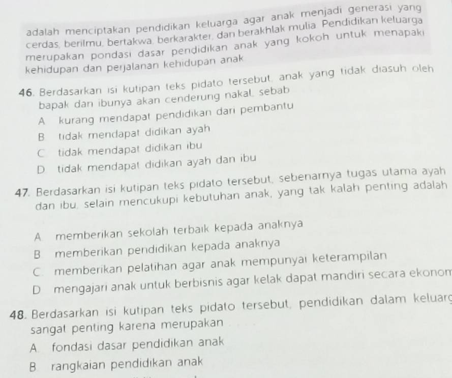 adalah menciptakan pendidikan keluarga agar anak menjadi generasi yang
cerdas, berilmu, bertakwa, berkarakter, dan beräkhlak mulia Pendidikan keluarga
merupakan pondasi dasar pendidikan anak yang kokoh untuk menapaki
kehidupan dan perjalanan kehidupan anak
46. Berdasarkan isi kutipan teks pidato tersebut, anak yang tidak diasuh oleh
bapak dan ibunya akan cenderung nakal, sebab
A kurang mendapat pendidikan dari pembantu
B tidak mendapat didikan ayah
C tidak mendapat didikan ibu
D. tidak mendapat didikan ayah dan ibu
47. Berdasarkan isi kutipan teks pidato tersebut, sebenarnya tugas utama ayah
dan ibu, selain mencukupi kebutuhan anak, yang tak kalah penting adalah
A. memberikan sekolah terbaık kepada anaknya
B memberikan pendidikan kepada anaknya
C. memberikan pelatihan agar anak mempunyai keterampilan
D mengajari anak untuk berbisnis agar kelak dapat mandiri secara ekonom
48. Berdasarkan isi kutipan teks pidato tersebut, pendidikan dalam keluarg
sangat penting karena merupakan
A. fondasi dasar pendidikan anak
B. rangkaian pendidıkan anak