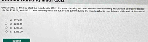 of 10: You start the month with $332.11 in your checking account. You have the following withdrawals during the month :
$34.56, $223.00, and $12.22. You have deposits of $125.88 and $29.88 during the month. What is your balance at the end of the month?
a) $125.88
b) $203 45
c) $212.08
d) $218.09
Submit