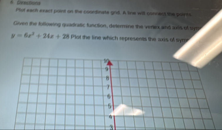 Directions 
Plol each exact point on the coordinate grid. A line will connect the points 
Given the following quadratic function, determine the vertex and axis of sym
y=6x^2+24x+28 Plot the line which represents the axis of sym 
3