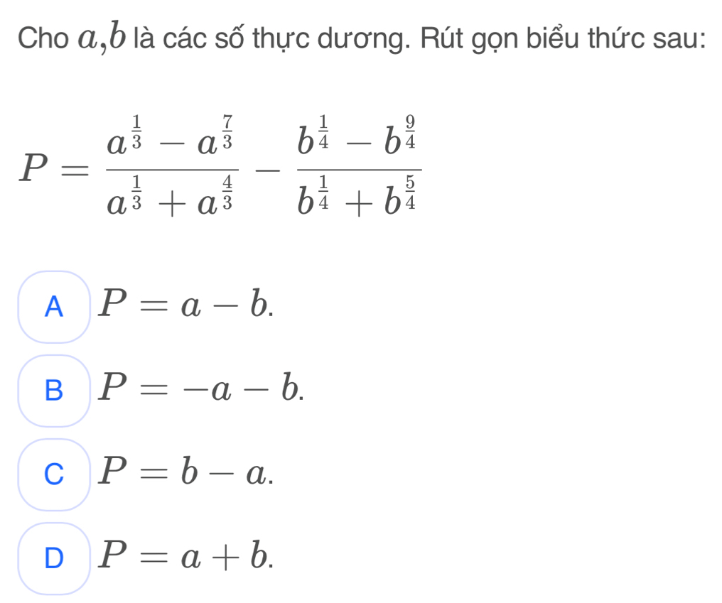 Cho a, b là các số thực dương. Rút gọn biểu thức sau:
P=frac a^(frac 1)3-a^(frac 7)3a^(frac 1)3+a^(frac 4)3-frac b^(frac 1)4-b^(frac 9)4b^(frac 1)4+b^(frac 5)4
A P=a-b.
B P=-a-b.
C P=b-a.
D P=a+b.