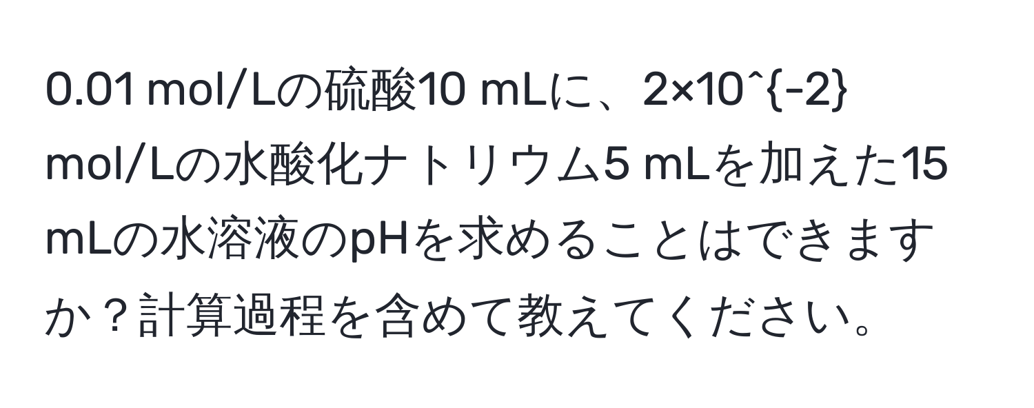 0.01 mol/Lの硫酸10 mLに、2×10^(-2) mol/Lの水酸化ナトリウム5 mLを加えた15 mLの水溶液のpHを求めることはできますか？計算過程を含めて教えてください。