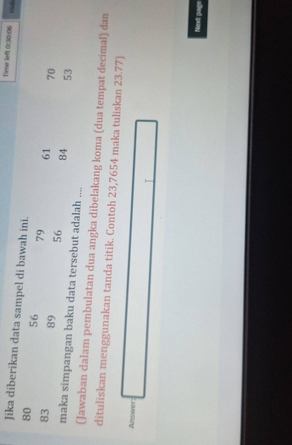 Time left 0:30:06 Hide 
Jika diberikan data sampel di bawah ini.
80
56
83
79
89
61
56
70
84
53
maka simpangan baku data tersebut adalah .... 
(Jawaban dalam pembulatan dua angka dibelakang koma (dua tempat decimal) dan 
dituliskan menggunakan tanda titik. Contoh 23,7654 maka tuliskan 23.77) 
Answer: 
T 
Next page