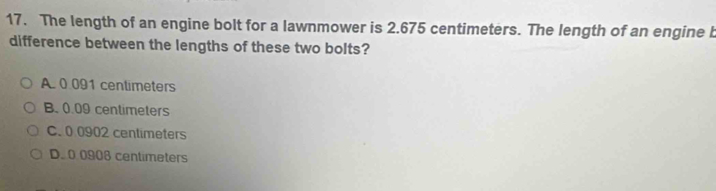 The length of an engine bolt for a lawnmower is 2.675 centimeters. The length of an engine b
difference between the lengths of these two bolts?
A. 0 091 centimeters
B. 0.09 centimeters
C. 0 0902 centimeters
D. 0 0908 centimeters