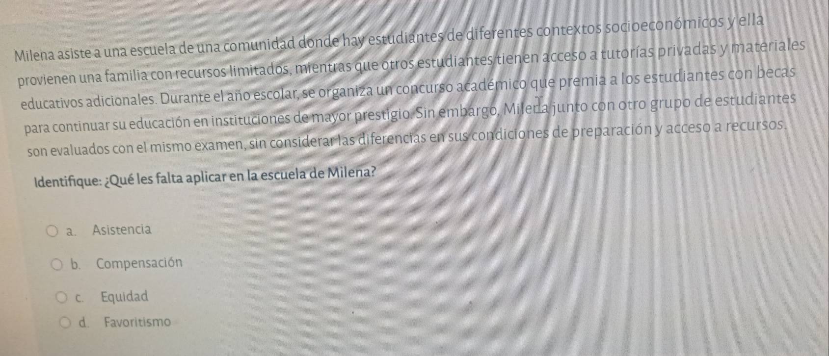 Milena asiste a una escuela de una comunidad donde hay estudiantes de diferentes contextos socioeconómicos y ella
provienen una familia con recursos limitados, mientras que otros estudiantes tienen acceso a tutorías privadas y materiales
educativos adicionales. Durante el año escolar, se organiza un concurso académico que premia a los estudiantes con becas
para continuar su educación en instituciones de mayor prestigio. Sin embargo, Miler a junto con otro grupo de estudiantes
son evaluados con el mismo examen, sin considerar las diferencias en sus condiciones de preparación y acceso a recursos.
Identifique: ¿Qué les falta aplicar en la escuela de Milena?
a. Asistencia
b. Compensación
c. Equidad
d. Favoritismo