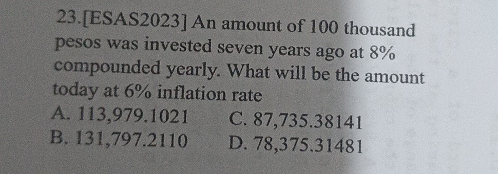 23.[ESAS2023] An amount of 100 thousand
pesos was invested seven years ago at 8%
compounded yearly. What will be the amount
today at 6% inflation rate
A. 113,979.1021 C. 87,735.38141
B. 131,797.2110 D. 78,375.31481