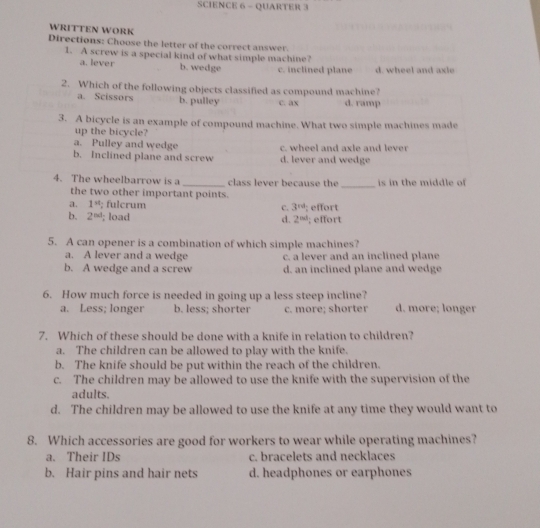 SCIENCE 6 - QUARTER 3
WRITTEN WORK
Directions: Choose the letter of the correct answer.
1. A screw is a special kind of what simple machine?
a. lever b. wedge c. inclined plane d. wheel and axle
2. Which of the following objects classified as compound machine?
a. Scissors b. pulley c. ax d. ramp
3. A bicycle is an example of compound machine. What two simple machines made
up the bicycle?
a. Pulley and wedge c. wheel and axle and lever
b. Inclined plane and screw d. lever and wedge
_
4. The wheelbarrow is a _class lever because the is in the middle of 
the two other important points.
a. 1^(st); fulcrum c. 3^(rd); effort
b. 2^(nd); load; effort
d. 2^(nd)
5. A can opener is a combination of which simple machines?
a. A lever and a wedge c. a lever and an inclined plane
b. A wedge and a screw d. an inclined plane and wedge
6. How much force is needed in going up a less steep incline? d. more; longer
a. Less; longer b. less; shorter c. more; shorter
7. Which of these should be done with a knife in relation to children?
a. The children can be allowed to play with the knife.
b. The knife should be put within the reach of the children.
c. The children may be allowed to use the knife with the supervision of the
adults.
d. The children may be allowed to use the knife at any time they would want to
8. Which accessories are good for workers to wear while operating machines?
a. Their IDs c. bracelets and necklaces
b. Hair pins and hair nets d. headphones or earphones