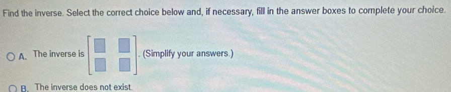 Find the inverse. Select the correct choice below and, if necessary, fill in the answer boxes to complete your choice.
A. The inverse is beginbmatrix □ &□  □ &□ endbmatrix. (Simplify your answers.)
B. The inverse does not exist.