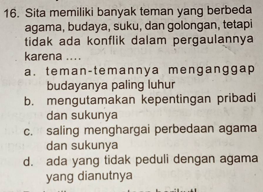 Sita memiliki banyak teman yang berbeda
agama, budaya, suku, dan golongan, tetapi
tidak ada konflik dalam pergaulannya
karena ....
a. teman-temannya mengangga p
budayanya paling luhur
b. mengutamakan kepentingan pribadi
dan sukunya
c. saling menghargai perbedaan agama
dan sukunya
d. ada yang tidak peduli dengan agama
yang dianutnya