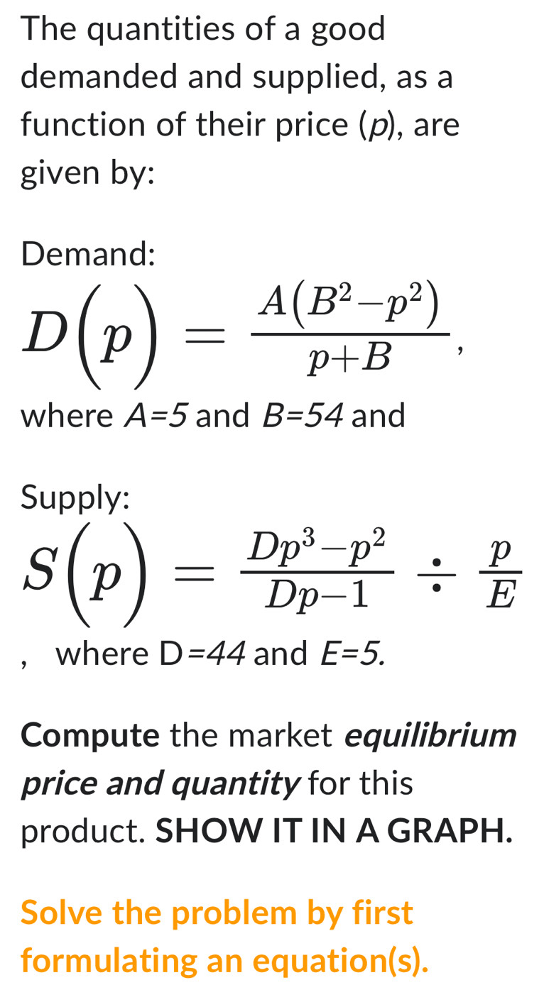 The quantities of a good 
demanded and supplied, as a 
function of their price (p), are 
given by: 
Demand:
D(p)= (A(B^2-p^2))/p+B , 
where A=5 and B=54 and 
Supply:
S(p)= (Dp^3-p^2)/Dp-1 /  p/E 
, where D=44 and E=5. 
Compute the market equilibrium 
price and quantity for this 
product. SHOW IT IN A GRAPH. 
Solve the problem by first 
formulating an equation(s).