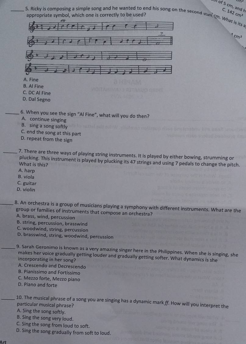 of 5 cm, and h C
appropriate symbol, which one is correctly to be used? 142cm^2
_5. Ricky is composing a simple song and he wanted to end his song on the second stanrm. What is its a
r
?
1cm^2
A. Fine
B. Al Fine
C. DC Al Fine
D. Dal Segno
_6. When you see the sign “Al Fine”, what will you do then?
A. continue singing
B. sing a song softly
C. end the song at this part
D. repeat from the sign
_7. There are three ways of playing string instruments. It is played by either bowing, strumming or
plucking. This instrument is played by plucking its 47 strings and using 7 pedals to change the pitch.
What is this?
A. harp
B. viola
C. guitar
D. violin
_8. An orchestra is a group of musicians playing a symphony with different instruments. What are the
group or families of instruments that compose an orchestra?
A. brass, wind, percussion
B. string, percussion, brasswind
C. woodwind, string, percussion
D. brasswind, string, woodwind, percussion
_9. Sarah Geronimo is known as a very amazing singer here in the Philippines. When she is singing, she
makes her voice gradually getting louder and gradually getting softer. What dynamics is she
incorporating in her song?
A. Crescendo and Decrescendo
B. Pianissimo and Fortissimo
C. Mezzo forte, Mezzo piano
D. Piano and forte
_10. The musical phrase of a song you are singing has a dynamic mark ff. How will you interpret the
particular musical phrase?
A. Sing the song softly.
B. Sing the song very loud.
C. Sing the song from loud to soft.
D. Sing the song gradually from soft to loud.
Art